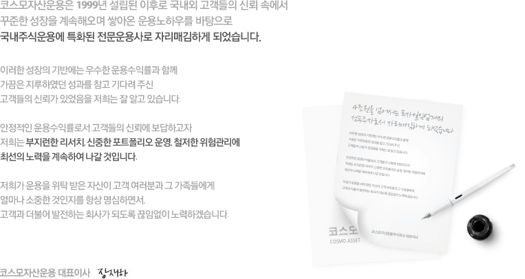 코스모투자자문은 1999년 설립된 이후로 국내외 고객들의 신뢰 속에서
꾸준한 성장을 계속하여 온 결과 2011년 5월말 기준 수탁고 4조원을 넘어서는
투자일임업계의 선두주자로서 자리매김하게 되었습니다. 

이러한 성장의 기반에는 우수한 운용수익률과 함께
가끔은 지루하였던 성과를 참고 기다려 주신
고객들의 신뢰가 있었음을 저희는 잘 알고 있습니다. 

안정적인 운용수익률로서 고객들의 신뢰에 보답하고자
저희는 부지런한 리서치, 신중한 포트폴리오 운영, 철저한 위험관리에
최선의 노력을 계속하여 나갈 것입니다. 

저희가 운용을 위탁 받은 자산이 고객 여러분과 그 가족들에게
얼마나 소중한 것인지를 항상 명심하면서,
고객과 더불어 발전하는 회사가 되도록 끊임없이 노력하겠습니다. 

코스모투자자문주식회사 대표이사 설한