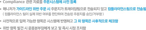 1. Compliance 관련 자료를 주문시스템에 사전 등록 2. 매니저가 가이드라인 위반 주문 시 주문지가 트레이딩팀으로 전송되지 않고 컴플라이언스팀으로 전송됨. (컴플라이언스 팀이 실제 위반 여부를 판단하여 전송된 주문지를 승인/거부함). 3. 사전적으로 입력 가능한 항목은 시스템에 반영하고 그 외 항목은 사후적으로 체크함. 4.위반 항목 발견 시 운용본부장에게 보고 및 즉시 시정 조치함