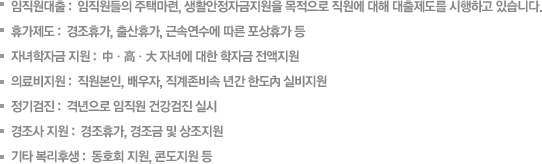 임직원대출 :  임직원들의 주택마련, 생활안정자금지원을 목적으로 직원에 대해 대출제도를 시행하고 있습니다. 휴가제도 :  경조휴가, 출산휴가, 근속연수에 따른 포상휴가 등 자녀학자금 지원 :  中ㆍ高ㆍ大 자녀에 대한 학자금 전액지원 
		의료비지원 :  직원본인, 배우자, 직계존비속 년간 한도內 실비지원 정기검진 :  격년으로 임직원 건강검진 실시 경조사 지원 :  경조휴가, 경조금 및 상조지원 
		기타 복리후생 :  동호회 지원, 콘도지원 등  